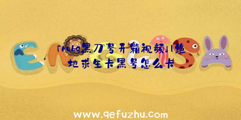 「pubg黑刀号开箱视频」|绝地求生卡黑号怎么卡